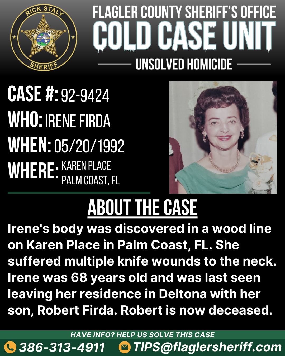 Unsolved homicide. Case #92-9424. Who: Irene Firda. When: 05/20/1992. Where: Karen Place (Palm Coast, FL). About the case: Irene's body was discovered in a wood line on Karen Place in Palm Coast, FL. She suffered multiple knife wounds to the neck. Irene was 68 years old and was last seen leaving her residence in Deltona with her son, Robert Firda. Robert is now deceased.
